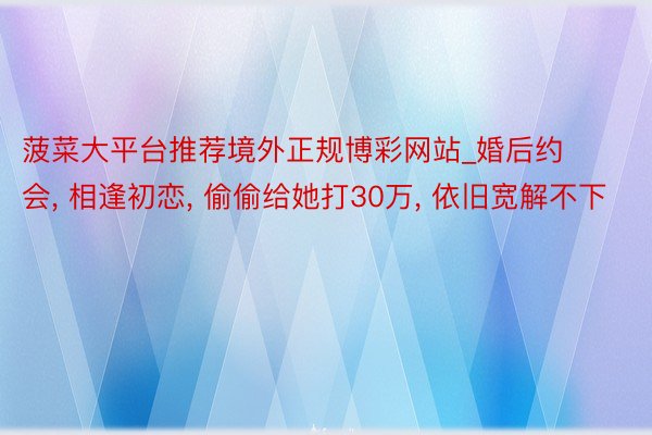 菠菜大平台推荐境外正规博彩网站_婚后约会, 相逢初恋, 偷偷给她打30万, 依旧宽解不下