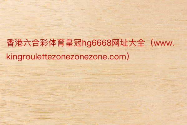 香港六合彩体育皇冠hg6668网址大全（www.kingroulettezonezonezone.com）