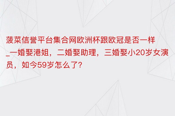 菠菜信誉平台集合网欧洲杯跟欧冠是否一样_一婚娶港姐，二婚娶助理，三婚娶小20岁女演员，如今59岁怎么了？