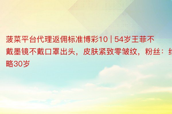 菠菜平台代理返佣标准博彩10 | 54岁王菲不戴墨镜不戴口罩出头，皮肤紧致零皱纹，粉丝：约略30岁