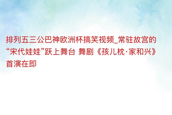 排列五三公巴神欧洲杯搞笑视频_常驻故宫的“宋代娃娃”跃上舞台 舞剧《孩儿枕·家和兴》首演在即