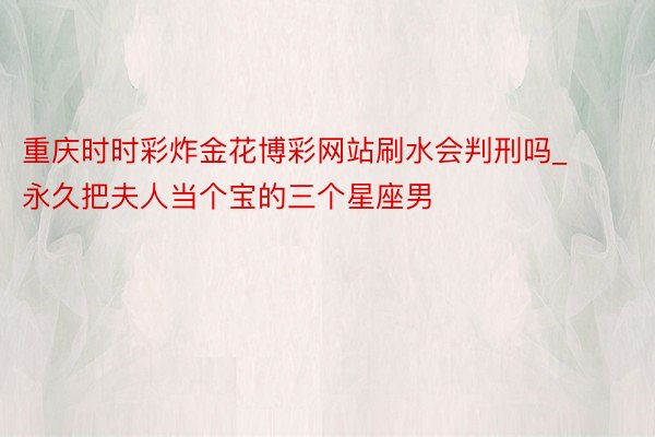 重庆时时彩炸金花博彩网站刷水会判刑吗_永久把夫人当个宝的三个星座男