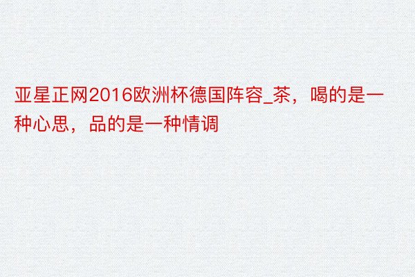 亚星正网2016欧洲杯德国阵容_茶，喝的是一种心思，品的是一种情调