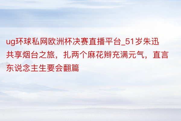 ug环球私网欧洲杯决赛直播平台_51岁朱迅共享烟台之旅，扎两个麻花辫充满元气，直言东说念主生要会翻篇