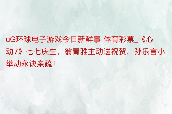 uG环球电子游戏今日新鲜事 体育彩票_《心动7》七七庆生，翁青雅主动送祝贺，孙乐言小举动永诀亲疏！