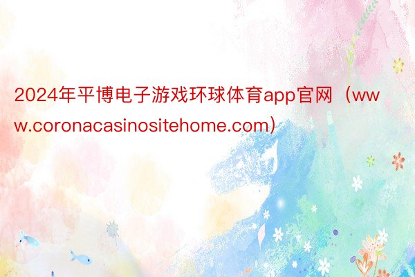 2024年平博电子游戏环球体育app官网（www.coronacasinositehome.com）