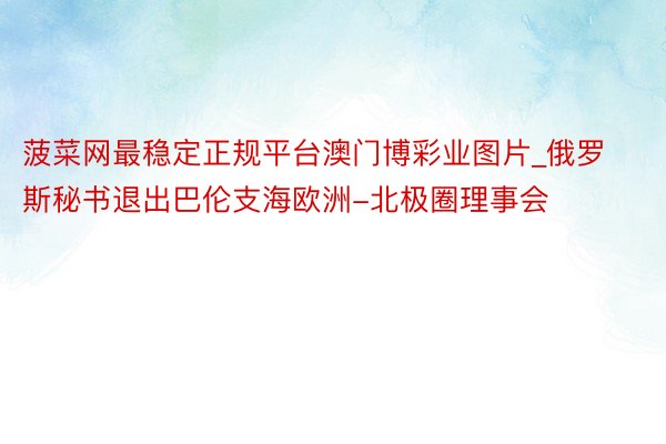 菠菜网最稳定正规平台澳门博彩业图片_俄罗斯秘书退出巴伦支海欧洲-北极圈理事会