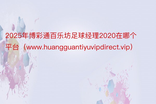 2025年博彩通百乐坊足球经理2020在哪个平台（www.huangguantiyuvipdirect.vip）