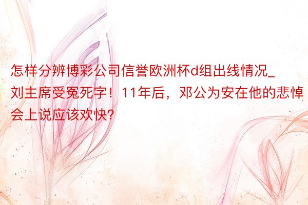 怎样分辨博彩公司信誉欧洲杯d组出线情况_刘主席受冤死字！11年后，邓公为安在他的悲悼会上说应该欢快？