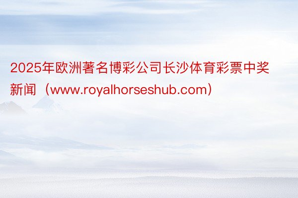 2025年欧洲著名博彩公司长沙体育彩票中奖新闻（www.royalhorseshub.com）