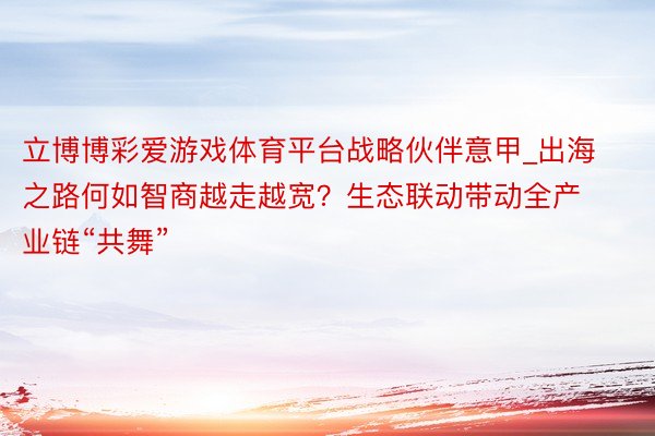 立博博彩爱游戏体育平台战略伙伴意甲_出海之路何如智商越走越宽？生态联动带动全产业链“共舞”