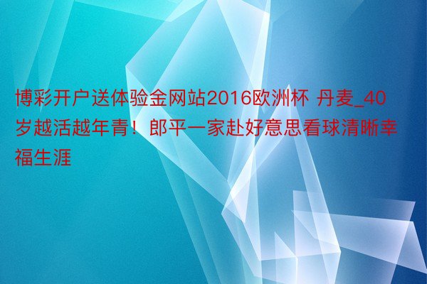 博彩开户送体验金网站2016欧洲杯 丹麦_40岁越活越年青！郎平一家赴好意思看球清晰幸福生涯